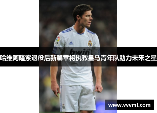 哈维阿隆索退役后新篇章将执教皇马青年队助力未来之星