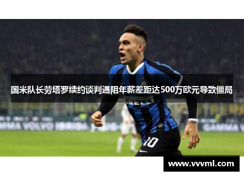 国米队长劳塔罗续约谈判遇阻年薪差距达500万欧元导致僵局